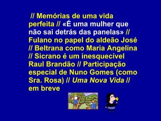   // Memórias de uma vida perfeita //  «É uma mulher que não sai detrás das panelas»  // Fulano no papel do aldeão José // Beltrana como Maria Angelina // Sicrano é um inesquecível Raul Brandão // Participação especial de Nuno Gomes (como Sra. Rosa) //  Uma Nova Vida  // em breve 