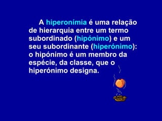 A  hiperonímia  é uma relação de hierarquia entre um termo subordinado ( hipónimo ) e um seu subordinante ( hiperónimo ): o hipónimo é um membro da espécie, da classe, que o hiperónimo designa. 