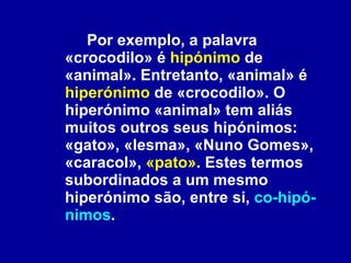 Por exemplo, a palavra «crocodilo» é  hipónimo  de «animal». Entretanto, «animal» é  hiperónimo  de «crocodilo». O hiperónimo «animal» tem aliás muitos outros seus hipónimos: «gato», «lesma», «Nuno Gomes», «caracol»,  «pato» . Estes termos subordinados a um mesmo hiperónimo são, entre si,  co-hipó-nimos .  