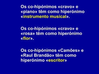 Os co-hipónimos «cravo» e «piano» têm como hiperónimo « instrumento musical ». Os co-hipónimos «cravo» e «rosa» têm como hiperónimo « flor ». Os co-hipónimos «Camões» e «Raul Brandão» têm como hiperónimo « escritor »  