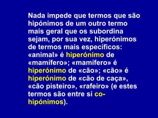Nada impede que termos que são hipónimos de um outro termo mais geral que os subordina sejam, por sua vez, hiperónimos de termos mais específicos: «animal» é  hiperónimo  de «mamífero»; «mamífero» é  hiperónimo  de «cão»; «cão» é  hiperónimo  de «cão de caça», «cão pisteiro», «rafeiro» (e estes termos são entre si  co-hipónimos ). 