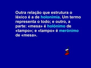 Outra relação que estrutura o léxico é a de  holonímia . Um termo representa o todo; e outro, a parte: «mesa» é  holónimo  de «tampo»; e «tampo» é  merónimo  de «mesa».  