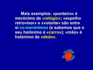 Mais exemplos: «ponteiro» é merónimo de  «relógio» ; «espelho retrovisor» e «volante» são entre si  co-merónimos  (e sabemos que o seu holónimo é « carro »); «mão» é holónimo de « dedo ».  