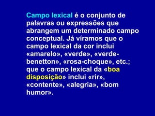 Campo lexical  é o conjunto de palavras ou expressões que abrangem um determinado campo conceptual. Já víramos que o campo lexical da cor inclui «amarelo», «verde», «verde-benetton», «rosa-choque», etc.; que o campo lexical da « boa disposição » inclui «rir», «contente», «alegria», «bom humor». 