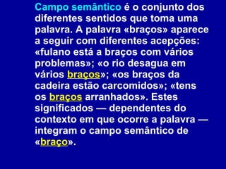 Campo semântico  é o conjunto dos diferentes sentidos que toma uma palavra. A palavra «braços» aparece a seguir com diferentes acepções: «fulano está a braços com vários problemas»; «o rio desagua em vários  braços »; «os braços da cadeira estão carcomidos»; «tens os  braços  arranhados». Estes significados — dependentes do contexto em que ocorre a palavra — integram o campo semântico de « braço ». 