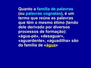 Quanto a  família de palavras  (ou  palavras cognatas ), é um termo que reúne as palavras que têm o mesmo étimo (tendo dele derivado por diversos processos de formação): «água-pé», «desaguar», «aguardente», «aguadilha» são da família de « água »  