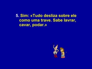 5.  Sim: «Tudo desliza sobre ele como uma trave. Sabe lavrar, cavar, podar.»  