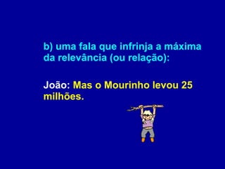b) uma fala que infrinja a máxima da relevância (ou relação): João:  Mas o Mourinho levou 25 milhões. 