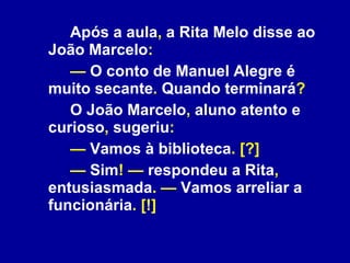 Após a aula ,  a Rita Melo disse ao João Marcelo : —   O conto de Manuel Alegre é muito secante .  Quando terminará ? O João Marcelo ,  aluno atento e curioso ,  sugeriu : —  Vamos à biblioteca . [?] —   Sim ! —  respondeu a Rita ,  entusiasmada . —  Vamos arreliar a funcionária . [!] 