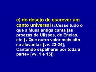 c) do desejo de escrever um canto universal  («Cesse tudo o que a Musa antiga canta [as proezas de Ulisses, de Eneias, etc.] / Que outro valor mais alto se alevanta» [vv. 23-24]; Cantando espalharei por toda a parte» [vv. 1 e 15])  