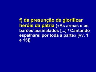f) da presunção de glorificar heróis da pátria   («As armas e os barões assinalados [...] / Cantando espalharei por toda a parte» [vv. 1 e 15]) 