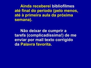 Ainda receberei  bibliofilmes  até final do período (pelo menos, até à primeira aula da próxima semana). Não deixar de cumprir a tarefa (complicadíssima!) de me enviar por mail texto corrigido da  Palavra favorita .  