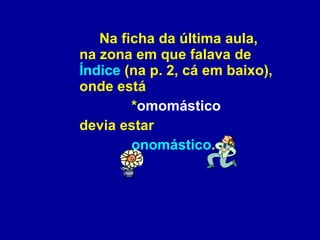 Na ficha da última aula, na zona em que falava de  Índice  (na p. 2, cá em baixo), onde está  * omomástico   devia estar  onomástico . 