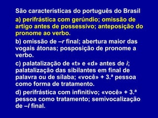 São características do português do Brasil a) perifrástica com gerúndio; omissão de artigo antes de possessivo; anteposição do pronome ao verbo. b) omissão de  –r  final; abertura maior das vogais átonas; posposição de pronome a verbo. c) palatalização de «t» e «d» antes de  i ; palatalização das sibilantes em final de palavra ou de sílaba; «você» + 3.ª pessoa como forma de tratamento. d) perifrástica com infinitivo; «você» + 3.ª pessoa como tratamento; semivocalização de  –l  final. 