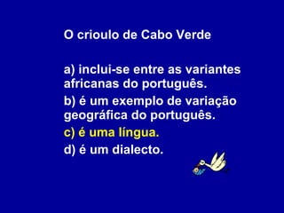 O crioulo de Cabo Verde a) inclui-se entre as variantes africanas do português. b) é um exemplo de variação geográfica do português. c) é uma língua. d) é um dialecto. 