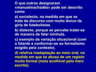O que outros designaram «manuelmachadês» pode ser descrito como a) sociolecto, na medida em que se trata de discurso com muito léxico da gíria de futebolistas. b) dialecto, porque se percebe tratar-se de maneira de falar minhota. c) exemplo da variação situacional (com o falante a conformar-se ao formalismo exigido pelo contexto). d) relativa inadaptação ao meio oral, na medida em que se abusa de um registo muito formal (mais acolhível pelo meio escrito). 