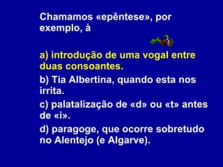 Chamamos «epêntese», por exemplo, à a) introdução de uma vogal entre duas consoantes. b) Tia Albertina, quando esta nos irrita. c) palatalização de «d» ou «t» antes de «i». d) paragoge, que ocorre sobretudo no Alentejo (e Algarve). 