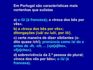 Em Portugal são características mais nortenhas que sulistas a)  o /ü/ (à francesa) ; a «troca dos bês por vês». b) a «troca dos bês por vês»; ditongações (/uâ/ ou /uô/, por /ô/). c) certa maneira de dizer sibilantes ( s-  dito quase /ch/);  pronúncia como /a/ do  e  antes de  -lh ,  -ch , ... («jo[a]lho», «f[a]cho») . d) sobrevivência da 2.ª pessoa do plural; «troca dos vês por bês»;  o /ü/ (à francesa) .  