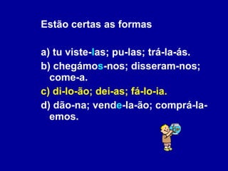 Estão certas as formas a) tu viste- l as; pu-las; trá-la-ás. b) chegámo s -nos; disseram-nos; come-a. c) di-lo-ão; dei-as; fá-lo-ia. d) dão-na; vend e -la-ão; comprá-la-emos. 