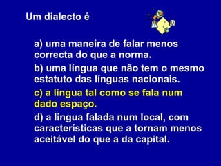 Um dialecto é a) uma maneira de falar menos correcta do que a norma. b) uma língua que não tem o mesmo estatuto das línguas nacionais. c) a língua tal como se fala num dado espaço. d) a língua falada num local, com características que a tornam menos aceitável do que a da capital. 