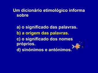 Um dicionário etimológico informa sobre a) o significado das palavras. b) a origem das palavras. c) o significado dos nomes próprios. d) sinónimos e antónimos. 