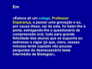 Em  «Estava ali um  colega ,  Professor Esperança , a passar uma gravação e eu, por causa disso, saí da sala, fui bater-lhe à porta, estragando-lhe o questionário de compreensão oral, tudo para grande felicidade dos alunos que se supunha eu estivesse a vigiar (já que, claro, nesses minutos terão copiado não poucas perguntas do desnecessário teste intermédio de Biologia)», 