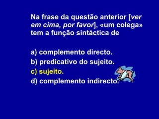 Na frase da questão anterior [ ver em cima, por favor ], «um colega» tem a função sintáctica de a) complemento directo. b) predicativo do sujeito. c) sujeito.   d) complemento indirecto. 
