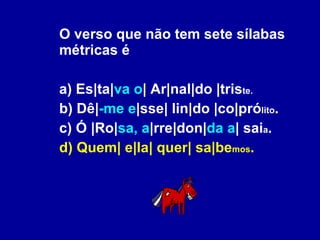 O verso que não tem sete sílabas métricas é a) Es|ta| va o | Ar|nal|do |tris te. b) Dê| -me e |sse| lin|do |co|pró lito . c) Ó |Ro| sa, a |rre|don| da a | sai a . d) Quem| e|la| quer| sa|be mos . 