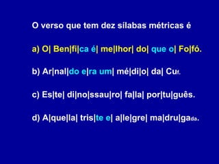 O verso que tem dez sílabas métricas é a) O| Ben|fi| ca é | me|lhor| do|  que o | Fo|fó. b) Ar|nal| do e | ra um | mé|di|o| da| Cu f. c) Es|te| di|no|ssau|ro| fa|la| por|tu|guês. d) A|que|la| tris| te e | a|le|gre| ma|dru|ga da . 