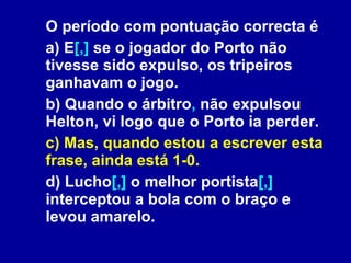 O período com pontuação correcta é a) E [,]  se o jogador do Porto não tivesse sido expulso, os tripeiros ganhavam o jogo.  b) Quando o árbitro ,  não expulsou Helton, vi logo que o Porto ia perder. c) Mas, quando estou a escrever esta frase, ainda está 1-0. d) Lucho [,]  o melhor portista [,]  interceptou a bola com o braço e levou amarelo.  