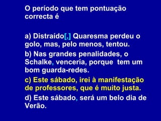 O período que tem pontuação correcta é a) Distraído [,]  Quaresma perdeu o golo, mas, pelo menos, tentou. b) Nas grandes penalidades, o Schalke ,  venceria, porque  tem um bom guarda-redes. c) Este sábado, irei à manifestação de professores, que é muito justa. d) Este sábado ,  será um belo dia de Verão. 