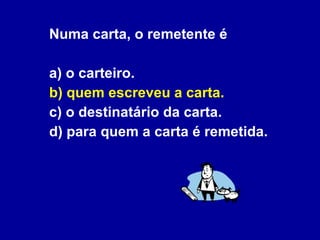Numa carta, o remetente é a) o carteiro.  b) quem escreveu a carta. c) o destinatário da carta. d) para quem a carta é remetida. 