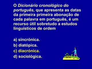 O  Dicionário cronológico do português , que apresenta as datas da primeira primeira abonação de cada palavra em português, é um recurso útil sobretudo a estudos linguísticos de ordem  a) sincrónica. b) diatópica. c) diacrónica. d) sociológica. 