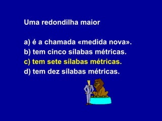 Uma redondilha maior a) é a chamada «medida nova». b) tem cinco sílabas métricas. c) tem sete sílabas métricas. d) tem dez sílabas métricas. 