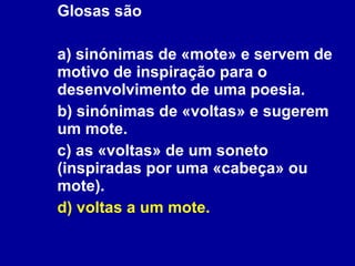 Glosas são a) sinónimas de «mote» e servem de motivo de inspiração para o desenvolvimento de uma poesia.  b) sinónimas de «voltas» e sugerem um mote. c) as «voltas» de um soneto (inspiradas por uma «cabeça» ou mote). d) voltas a um mote. 