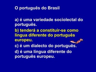O português do Brasil  a) é uma variedade sociolectal do português. b) tenderá a constituir-se como língua diferente do português europeu. c) é um dialecto do português. d) é uma língua diferente do português europeu. 