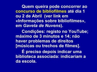 Quem queira pode concorrer ao  concurso de bibliofilmes  até dia 1 ou 2 de Abril  (ver link em «Informações sobre bibliofilmes», em  Gaveta de Nuvens ).  Condições: registo no YouTube; máximo de 3 minutos e 14; não haver problemas de direitos [músicas ou trechos de filmes].  É preciso depois indicar uma biblioteca associada: indicariam a da escola.  