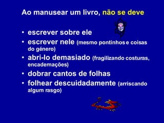 Ao manusear um livro,  não se deve escrever sobre ele escrever nele  (mesmo pontinhos e coisas do género) abri-lo demasiado  (fragilizando costuras, encadernações) dobrar cantos de folhas folhear descuidadamente  (arriscando algum rasgo) 
