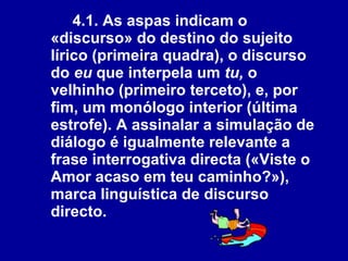 4.1. As aspas indicam o «discurso» do destino do sujeito lírico (primeira quadra), o discurso do  eu  que interpela um  tu,  o velhinho (primeiro terceto), e, por fim, um monólogo interior (última estrofe). A assinalar a simulação de diálogo é igualmente relevante a frase interrogativa directa («Viste o Amor acaso em teu caminho?»), marca linguística de discurso directo.   