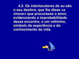 4.2. Os interlocutores do  eu  são o seu destino, que lhe disse «a chorar» que procurasse o amor, evidenciando a improbabilidade desse encontro, e um velhinho, símbolo da experiência e do conhecimento da vida.   