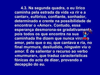4.3. Na segunda quadra, o eu lírico caminha pela estrada da vida «a rir e a cantar», eufórico, confiante, sonhador, determinado e crente na possibilidade de encontrar o «Amor». Contudo, essa esperança desmorona-se gradativamente, pois todos os que encontra na sua caminhada lhe dizem que nunca viram o amor, pelo que o  eu,  que cantava e ria, no final murmura, desiludido,  ninguém viu o amor.  É de salientar o recurso ao verbo «murmurar», que traduz características fónicas do acto de dizer, provando a decepção do  eu.   