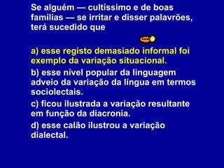 Se alguém — cultíssimo e de boas famílias — se irritar e disser palavrões, terá sucedido que a) esse registo demasiado informal foi exemplo da variação situacional. b) esse nível popular da linguagem adveio da variação da língua em termos sociolectais. c) ficou ilustrada a variação resultante em função da diacronia. d) esse calão ilustrou a variação dialectal.  