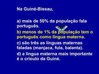 Na Guiné-Bissau,  a) mais de 50% da população fala português. b) menos de 1% da população tem o português como língua materna.  c) são três as línguas maternas faladas (manjaca, fula, balanta). d) a língua materna mais importante é o crioulo da Guiné.  