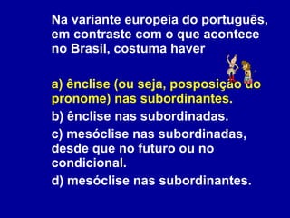 Na variante europeia do português, em contraste com o que acontece no Brasil, costuma haver a) ênclise (ou seja, posposição do pronome) nas subordinantes. b) ênclise nas subordinadas. c) mesóclise nas subordinadas, desde que no futuro ou no condicional. d) mesóclise nas subordinantes. 