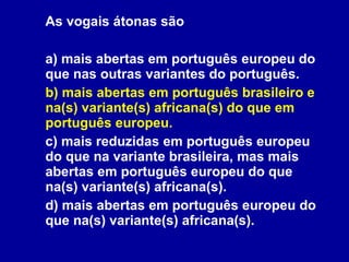 As vogais átonas são  a) mais abertas em português europeu do que nas outras variantes do português. b) mais abertas em português brasileiro e na(s) variante(s) africana(s) do que em português europeu. c) mais reduzidas em português europeu do que na variante brasileira, mas mais abertas em português europeu do que na(s) variante(s) africana(s). d) mais abertas em português europeu do que na(s) variante(s) africana(s). 