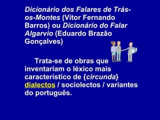 Dicionário dos Falares de Trás-os-Montes  (Vítor Fernando Barros) ou  Dicionário do Falar Algarvio  (Eduardo Brazão Gonçalves) Trata-se de obras que inventariam o léxico mais característico de { circunda }  dialectos  / sociolectos / variantes do português.  