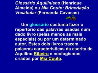 Glossário Aquiliniano  (Henrique Almeida) ou  Mia Couto: Brincriação Vocabular  (Fernanda Cavacas) Um  glossário  costuma fazer o repertório das palavras usadas num dado livro (pelas menos as mais especiais) ou por um determinado autor. Estes dois livros trazem palavras características da escrita de Aquilino  Ribeiro  e neologismos criados por  Mia Couto .   