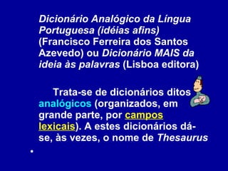 Dicionário Analógico da Língua Portuguesa (idéias afins)  (Francisco Ferreira dos Santos Azevedo) ou  Dicionário MAIS da ideia às palavras  (Lisboa editora) Trata-se de dicionários ditos  analógicos  (organizados, em grande parte, por  campos lexicais ). A estes dicionários dá-se, às vezes, o nome de  Thesaurus   