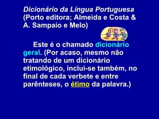Dicionário da Língua Portuguesa  (Porto editora; Almeida e Costa & A. Sampaio e Melo)  Este é o chamado  dicionário geral . (Por acaso, mesmo não tratando de um dicionário etimológico, inclui-se também, no final de cada verbete e entre parênteses, o  étimo  da palavra.)   