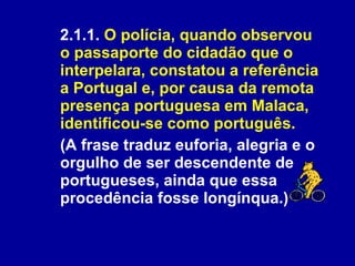 2.1.1.  O polícia, quando observou o passaporte do cidadão que o interpelara, constatou a referência a Portugal e, por causa da remota presença portuguesa em Malaca, identificou-se como português.   (A frase traduz euforia, alegria e o orgulho de ser descendente de portugueses, ainda que essa procedência fosse longínqua.)  